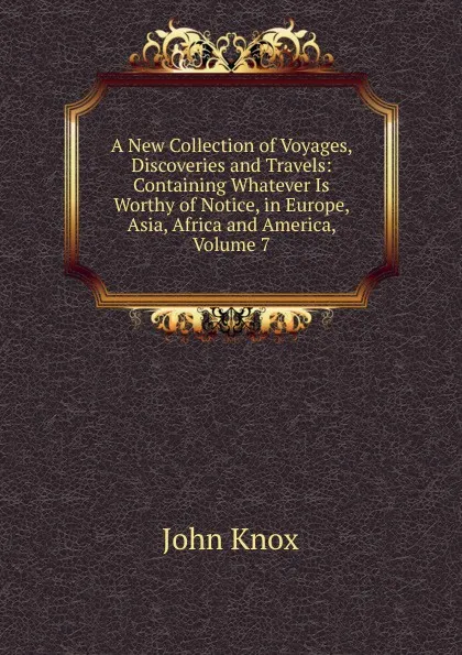 Обложка книги A New Collection of Voyages, Discoveries and Travels: Containing Whatever Is Worthy of Notice, in Europe, Asia, Africa and America, Volume 7, John Knox