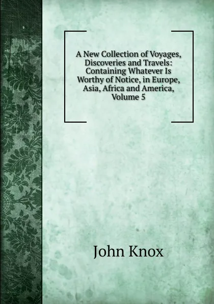 Обложка книги A New Collection of Voyages, Discoveries and Travels: Containing Whatever Is Worthy of Notice, in Europe, Asia, Africa and America, Volume 5, John Knox