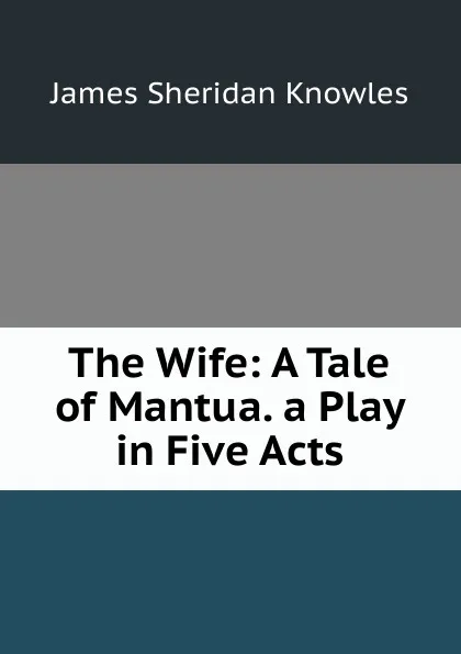 Обложка книги The Wife: A Tale of Mantua. a Play in Five Acts, Knowles James Sheridan