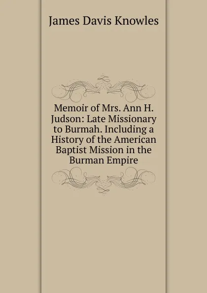 Обложка книги Memoir of Mrs. Ann H. Judson: Late Missionary to Burmah. Including a History of the American Baptist Mission in the Burman Empire, James Davis Knowles