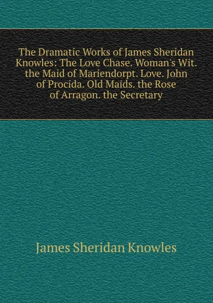 Обложка книги The Dramatic Works of James Sheridan Knowles: The Love Chase. Woman.s Wit. the Maid of Mariendorpt. Love. John of Procida. Old Maids. the Rose of Arragon. the Secretary, Knowles James Sheridan