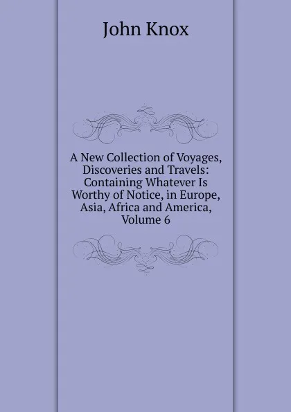 Обложка книги A New Collection of Voyages, Discoveries and Travels: Containing Whatever Is Worthy of Notice, in Europe, Asia, Africa and America, Volume 6, John Knox