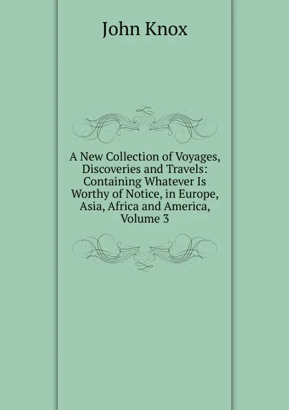 Обложка книги A New Collection of Voyages, Discoveries and Travels: Containing Whatever Is Worthy of Notice, in Europe, Asia, Africa and America, Volume 3, John Knox