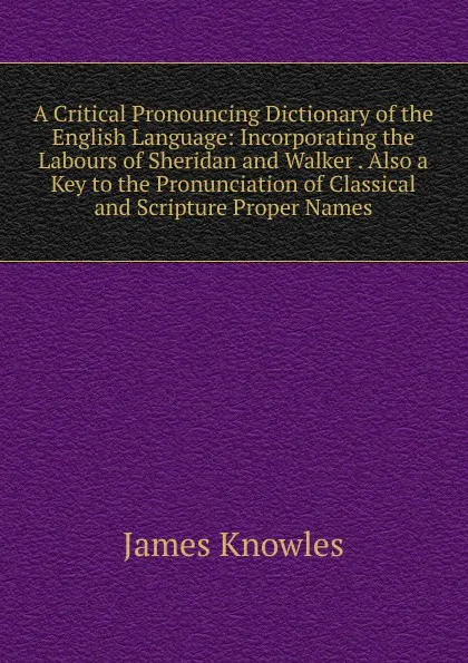 Обложка книги A Critical Pronouncing Dictionary of the English Language: Incorporating the Labours of Sheridan and Walker . Also a Key to the Pronunciation of Classical and Scripture Proper Names, James Knowles