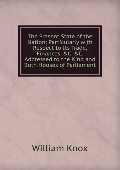 Обложка книги The Present State of the Nation: Particularly with Respect to Its Trade, Finances, .C. .C. Addressed to the King and Both Houses of Parliament, William Knox