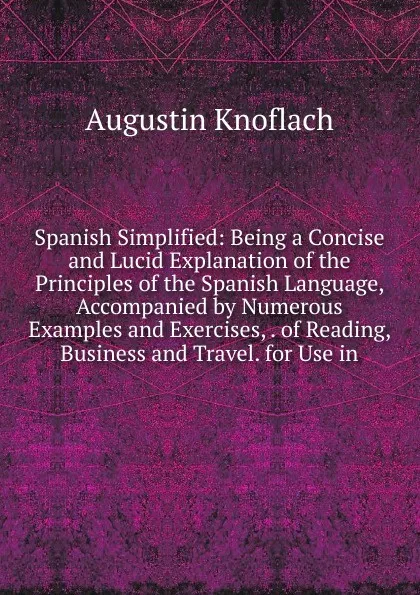 Обложка книги Spanish Simplified: Being a Concise and Lucid Explanation of the Principles of the Spanish Language, Accompanied by Numerous Examples and Exercises, . of Reading, Business and Travel. for Use in, Augustin Knoflach