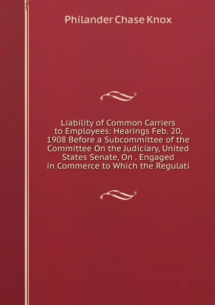 Обложка книги Liability of Common Carriers to Employees: Hearings Feb. 20, 1908 Before a Subcommittee of the Committee On the Judiciary, United States Senate, On . Engaged in Commerce to Which the Regulati, Philander Chase Knox