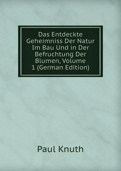 Обложка книги Das Entdeckte Geheimniss Der Natur Im Bau Und in Der Befruchtung Der Blumen, Volume 1 (German Edition), Paul Knuth