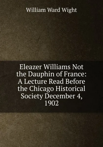 Обложка книги Eleazer Williams Not the Dauphin of France: A Lecture Read Before the Chicago Historical Society December 4, 1902, William Ward Wight