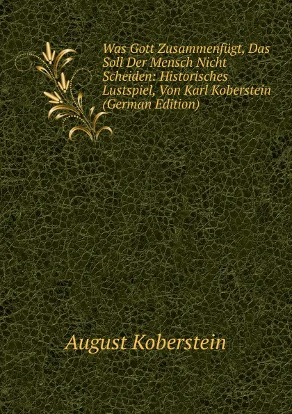 Обложка книги Was Gott Zusammenfugt, Das Soll Der Mensch Nicht Scheiden: Historisches Lustspiel, Von Karl Koberstein (German Edition), August Koberstein