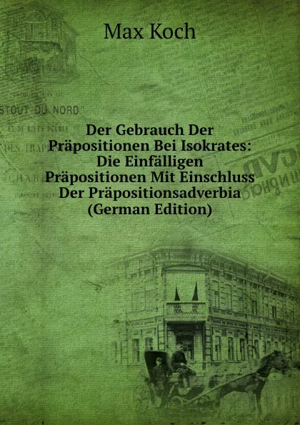 Обложка книги Der Gebrauch Der Prapositionen Bei Isokrates: Die Einfalligen Prapositionen Mit Einschluss Der Prapositionsadverbia (German Edition), Max Koch