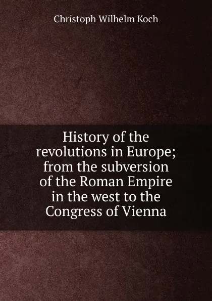 Обложка книги History of the revolutions in Europe; from the subversion of the Roman Empire in the west to the Congress of Vienna, Christoph Wilhelm Koch