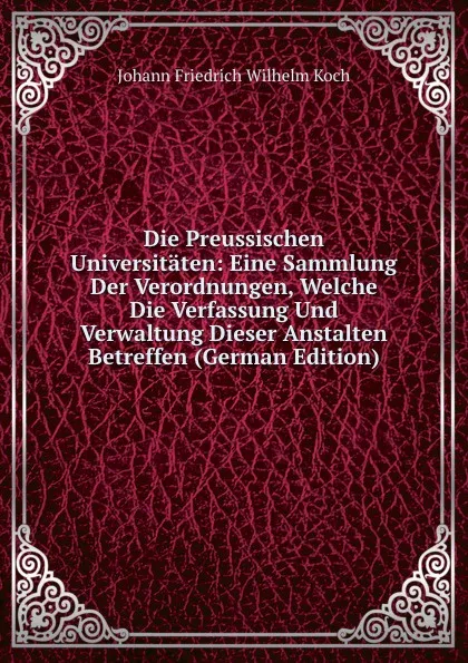 Обложка книги Die Preussischen Universitaten: Eine Sammlung Der Verordnungen, Welche Die Verfassung Und Verwaltung Dieser Anstalten Betreffen (German Edition), Johann Friedrich Wilhelm Koch