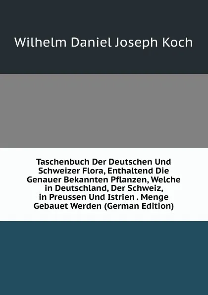 Обложка книги Taschenbuch Der Deutschen Und Schweizer Flora, Enthaltend Die Genauer Bekannten Pflanzen, Welche in Deutschland, Der Schweiz, in Preussen Und Istrien . Menge Gebauet Werden (German Edition), Wilhelm Daniel Joseph Koch