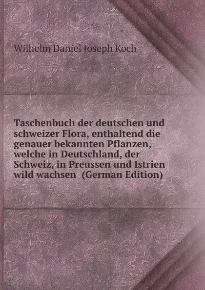 Обложка книги Taschenbuch der deutschen und schweizer Flora, enthaltend die genauer bekannten Pflanzen, welche in Deutschland, der Schweiz, in Preussen und Istrien wild wachsen  (German Edition), Wilhelm Daniel Joseph Koch