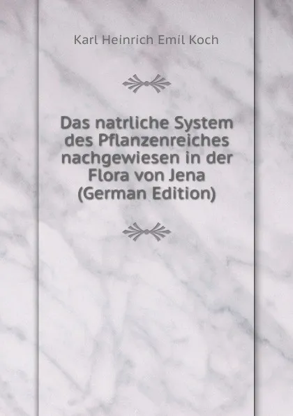 Обложка книги Das natrliche System des Pflanzenreiches nachgewiesen in der Flora von Jena (German Edition), Karl Heinrich Emil Koch