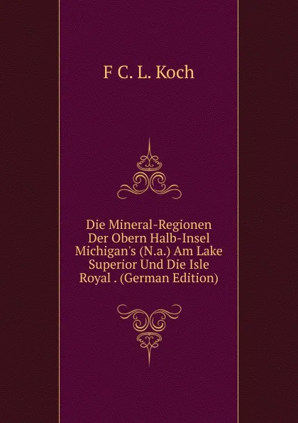 Обложка книги Die Mineral-Regionen Der Obern Halb-Insel Michigan.s (N.a.) Am Lake Superior Und Die Isle Royal . (German Edition), F C. L. Koch