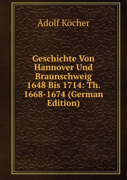 Обложка книги Geschichte Von Hannover Und Braunschweig 1648 Bis 1714: Th. 1668-1674 (German Edition), Adolf Köcher