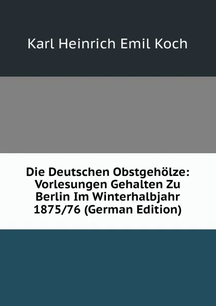 Обложка книги Die Deutschen Obstgeholze: Vorlesungen Gehalten Zu Berlin Im Winterhalbjahr 1875/76 (German Edition), Karl Heinrich Emil Koch