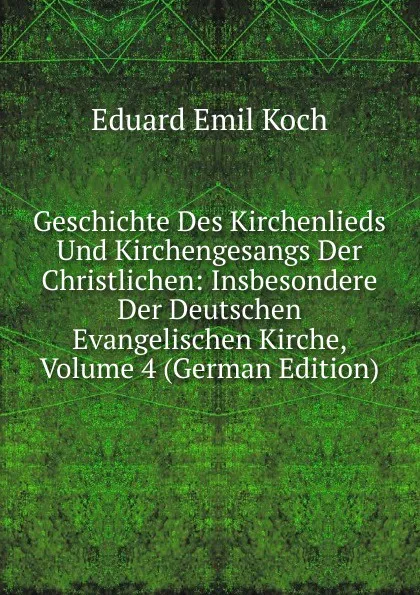 Обложка книги Geschichte Des Kirchenlieds Und Kirchengesangs Der Christlichen: Insbesondere Der Deutschen Evangelischen Kirche, Volume 4 (German Edition), Eduard Emil Koch