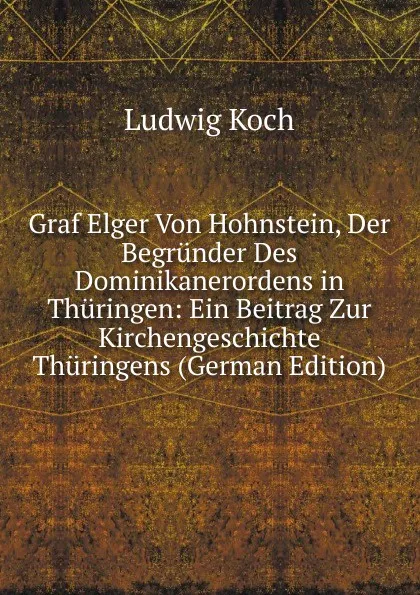 Обложка книги Graf Elger Von Hohnstein, Der Begrunder Des Dominikanerordens in Thuringen: Ein Beitrag Zur Kirchengeschichte Thuringens (German Edition), Ludwig Koch