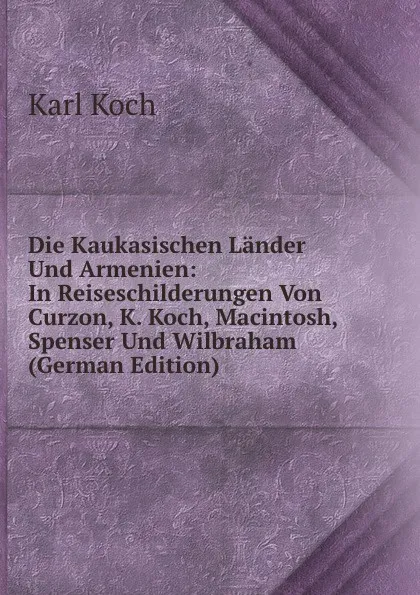 Обложка книги Die Kaukasischen Lander Und Armenien: In Reiseschilderungen Von Curzon, K. Koch, Macintosh, Spenser Und Wilbraham (German Edition), Karl Koch