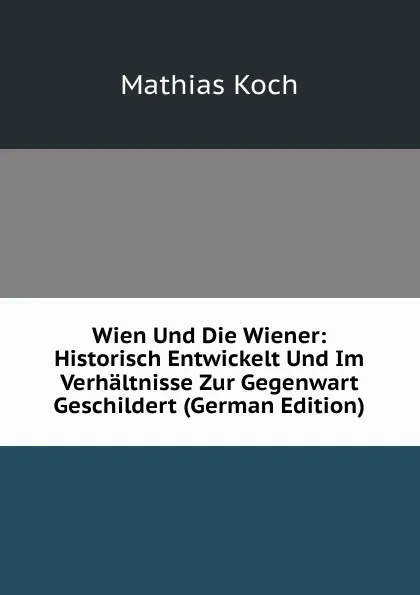 Обложка книги Wien Und Die Wiener: Historisch Entwickelt Und Im Verhaltnisse Zur Gegenwart Geschildert (German Edition), Mathias Koch