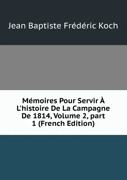 Обложка книги Memoires Pour Servir A L.histoire De La Campagne De 1814, Volume 2,.part 1 (French Edition), Jean Baptiste Frédéric Koch