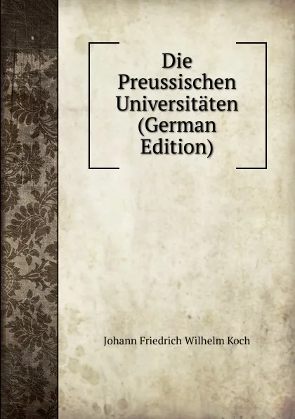 Обложка книги Die Preussischen Universitaten (German Edition), Johann Friedrich Wilhelm Koch