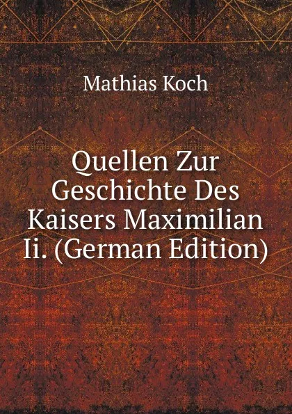 Обложка книги Quellen Zur Geschichte Des Kaisers Maximilian Ii. (German Edition), Mathias Koch