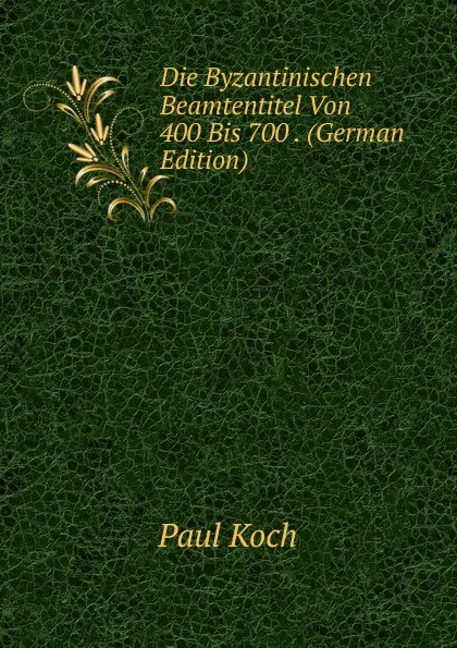 Обложка книги Die Byzantinischen Beamtentitel Von 400 Bis 700 . (German Edition), Paul Koch