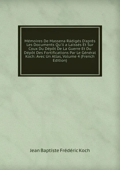 Обложка книги Memoires De Massena Radiges D.apres Les Documents Qu.il a Laisses Et Sur Coux Du Depot De La Guerre Et Du Depot Des Fortifications Par Le General Koch: Avec Un Atlas, Volume 4 (French Edition), Jean Baptiste Frédéric Koch