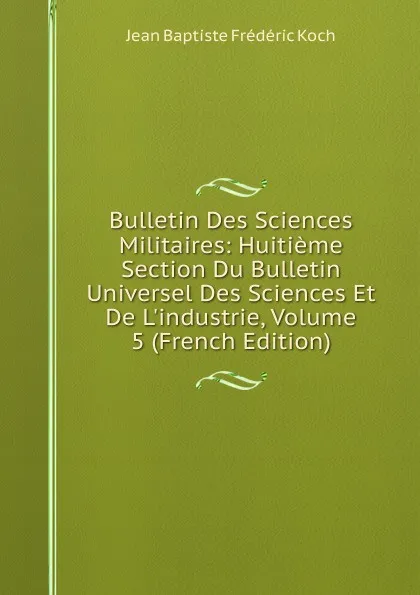 Обложка книги Bulletin Des Sciences Militaires: Huitieme Section Du Bulletin Universel Des Sciences Et De L.industrie, Volume 5 (French Edition), Jean Baptiste Frédéric Koch