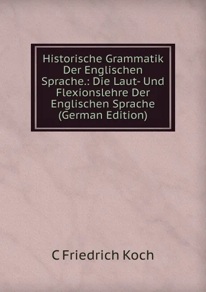 Обложка книги Historische Grammatik Der Englischen Sprache.: Die Laut- Und Flexionslehre Der Englischen Sprache (German Edition), C Friedrich Koch