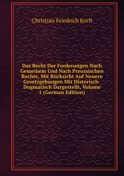 Обложка книги Das Recht Der Forderungen Nach Gemeinem Und Nach Preussischen Rechte, Mit Rucksicht Auf Neuere Gesetzgebungen Mit Historisch-Dogmatisch Dargestellt, Volume 1 (German Edition), Christian Friedrich Koch