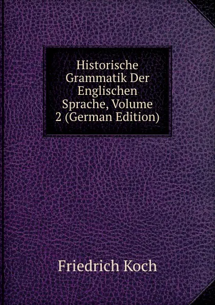 Обложка книги Historische Grammatik Der Englischen Sprache, Volume 2 (German Edition), Friedrich Koch