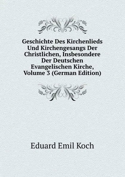 Обложка книги Geschichte Des Kirchenlieds Und Kirchengesangs Der Christlichen, Insbesondere Der Deutschen Evangelischen Kirche, Volume 3 (German Edition), Eduard Emil Koch