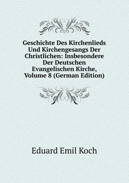 Обложка книги Geschichte Des Kirchenlieds Und Kirchengesangs Der Christlichen: Insbesondere Der Deutschen Evangelischen Kirche, Volume 8 (German Edition), Eduard Emil Koch