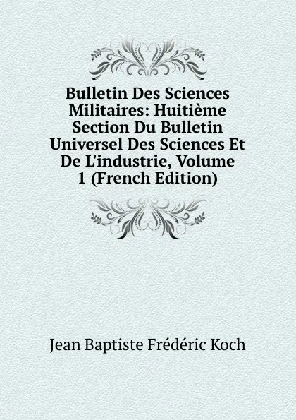 Обложка книги Bulletin Des Sciences Militaires: Huitieme Section Du Bulletin Universel Des Sciences Et De L.industrie, Volume 1 (French Edition), Jean Baptiste Frédéric Koch