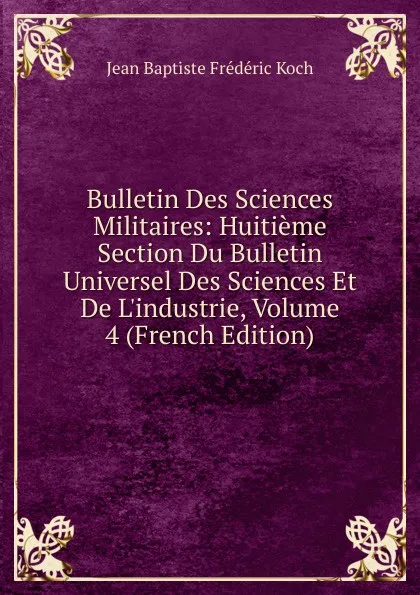 Обложка книги Bulletin Des Sciences Militaires: Huitieme Section Du Bulletin Universel Des Sciences Et De L.industrie, Volume 4 (French Edition), Jean Baptiste Frédéric Koch