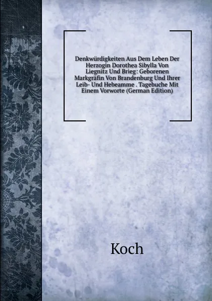 Обложка книги Denkwurdigkeiten Aus Dem Leben Der Herzogin Dorothea Sibylla Von Liegnitz Und Brieg: Geborenen Markgrafin Von Brandenburg Und Ihrer Leib- Und Hebeamme . Tagebuche Mit Einem Vorworte (German Edition), Koch