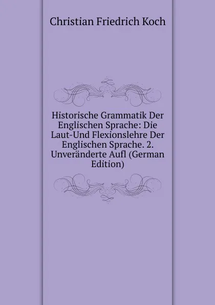 Обложка книги Historische Grammatik Der Englischen Sprache: Die Laut-Und Flexionslehre Der Englischen Sprache. 2. Unveranderte Aufl (German Edition), Christian Friedrich Koch