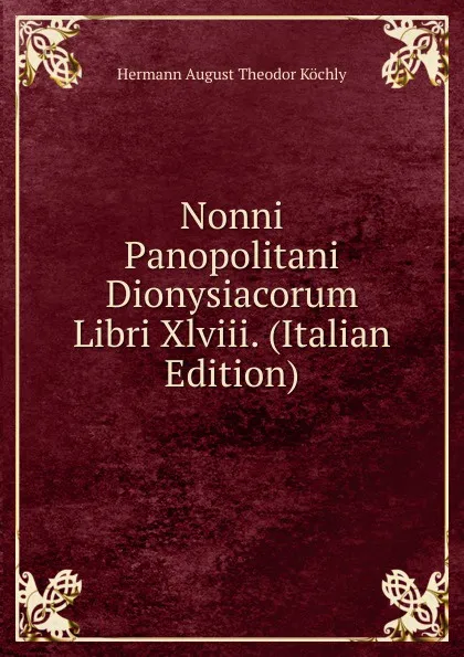 Обложка книги Nonni Panopolitani Dionysiacorum Libri Xlviii. (Italian Edition), Hermann August Theodor Köchly