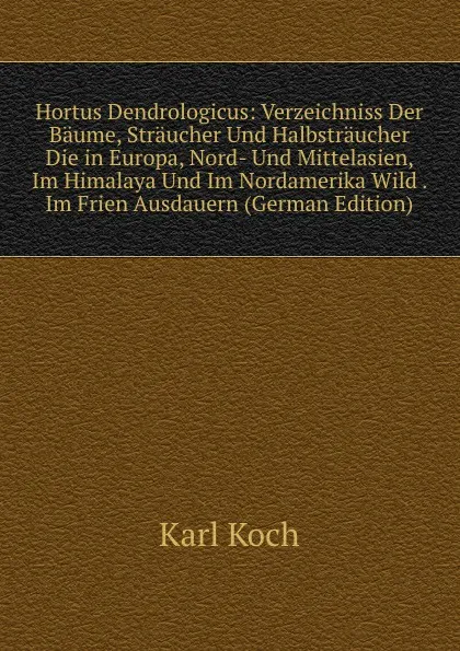 Обложка книги Hortus Dendrologicus: Verzeichniss Der Baume, Straucher Und Halbstraucher Die in Europa, Nord- Und Mittelasien, Im Himalaya Und Im Nordamerika Wild . Im Frien Ausdauern (German Edition), Karl Koch