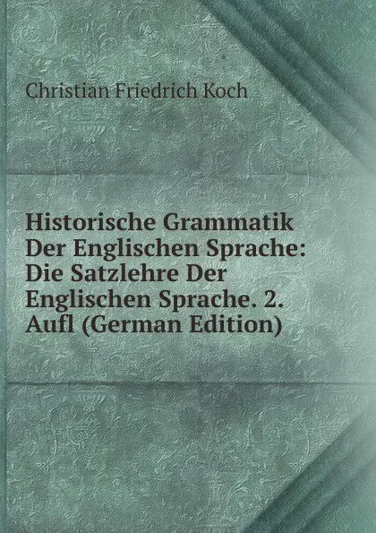 Обложка книги Historische Grammatik Der Englischen Sprache: Die Satzlehre Der Englischen Sprache. 2. Aufl (German Edition), Christian Friedrich Koch