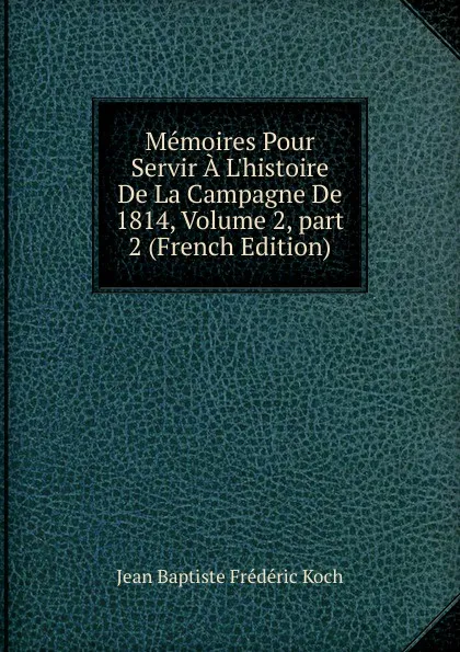 Обложка книги Memoires Pour Servir A L.histoire De La Campagne De 1814, Volume 2,.part 2 (French Edition), Jean Baptiste Frédéric Koch