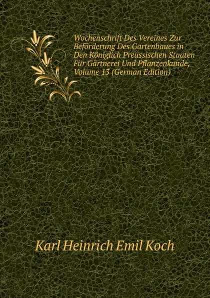 Обложка книги Wochenschrift Des Vereines Zur Beforderung Des Gartenbaues in Den Koniglich Preussischen Staaten Fur Gartnerei Und Pflanzenkunde, Volume 13 (German Edition), Karl Heinrich Emil Koch