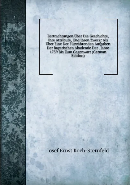 Обложка книги Bertrachtungen Uber Die Geschichte, Ihre Attribute, Und Ihren Zweck: Als Uber Eine Der Furwahrenden Aufgaben Der Bayerischen Akademie Der . Jahre 1759 Bis Zum Gegenwart (German Edition), Josef Ernst Koch-Sternfeld