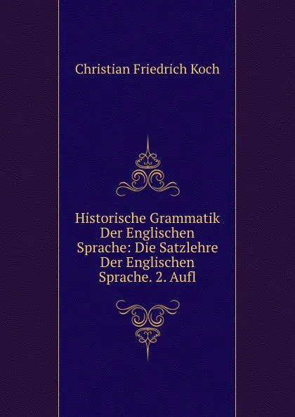 Обложка книги Historische Grammatik Der Englischen Sprache: Die Satzlehre Der Englischen Sprache. 2. Aufl, Christian Friedrich Koch