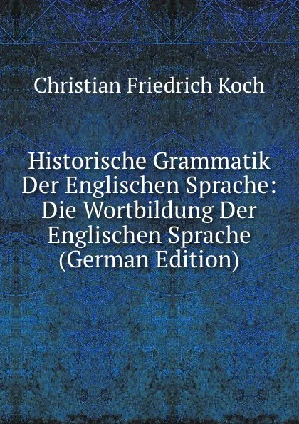 Обложка книги Historische Grammatik Der Englischen Sprache: Die Wortbildung Der Englischen Sprache (German Edition), Christian Friedrich Koch